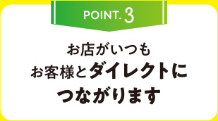 POINT.3 お店がいつもお客様とダイレクトにつながります